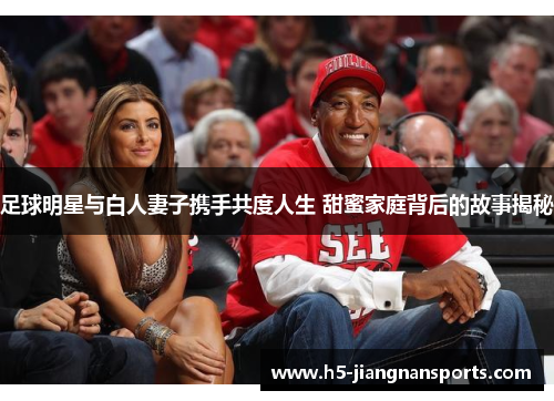 足球明星与白人妻子携手共度人生 甜蜜家庭背后的故事揭秘