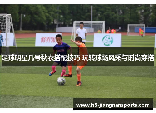 足球明星几号秋衣搭配技巧 玩转球场风采与时尚穿搭