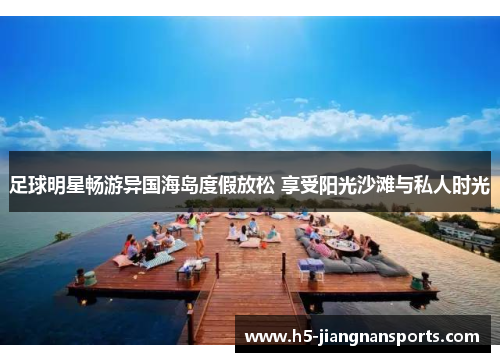 足球明星畅游异国海岛度假放松 享受阳光沙滩与私人时光