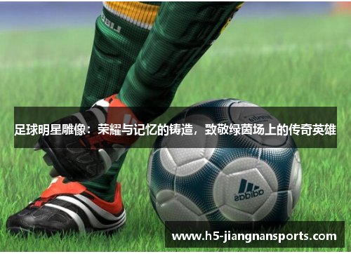 足球明星雕像：荣耀与记忆的铸造，致敬绿茵场上的传奇英雄