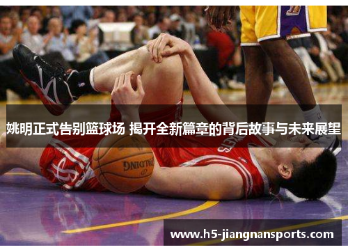 姚明正式告别篮球场 揭开全新篇章的背后故事与未来展望