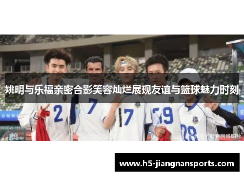 姚明与乐福亲密合影笑容灿烂展现友谊与篮球魅力时刻
