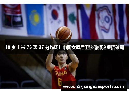 19 岁 1 米 75 轰 27 分炸场！中国女篮后卫该偷师这狠招破局