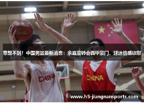意想不到！中国男篮最新消息：余嘉豪转会西甲豪门，球迷倍感欣慰
